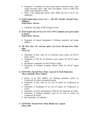  Preparation of datasheets for feed control station, motorized valves, quick
closing non-return valves, other valves and hangers, review of offers from
vendors and preparation of TER.
 Study of the existing plant layouts, PIDs, HBDs and GAs to fit the new
equipments.
3) Prebid Engineering Services for 1 x 300 MW Masinloc Thermal Power,
Phillipines
ProjectClient: Daewoo
 Calculation and sizing of HP-LP bypass system.
4) Detail Engineering Services for 1131.1 MW Combined cycle [power plant
in Algeria.
ProjectClient: Daewoo
 Preparation of General arrangement of Hydrogen generation and storage
building.
5) 700 MW Class GE reference plant, Coal based Thermal Power Plant,
India
Client: GE
 Preparation of basic study for (a) Extraction steam system, (b) HP-LP
bypass system
 Preparation of PID for (a) Extraction steam system, (b) HP-LP bypass
system
 Specification preparation for HP-LP bypass system
 Preparation of Technical Evaluation Report (TER) for HP-LP bypass
system
6) 5X270 MW, Thermal Power Plant, Amravati & Nasik,Maharastra
Client: Indiabulls Power Limited
 Review of (a) BTG (BHEL), (b) Hydrogen generation system, (c)
Compressed air system documents/drawings
 Preparation of basic study for (a) Fuel oil system (b) Compressed air
system
 Preparation of specification of (a) Fuel oil system, (b) Compressed air
system
 Preparation of system and distribution PIDs for (a) Compressed air system
 Preparation of technical evaluation report for (a) Fuel oil system, (b)
Compressed air system
 Inter-department co-ordination
7) 2X150 MW, Thermal Power Plant, Bhadreswar, Gujarat
Client: OPG
 