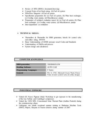  Review of BTG (BHEL) documents/drawings
 Concept Notes of (a) Stack sizing, (b) Fuel oil system
 PIDs/Flow Diagrams of Fuel oil system
 Specification preparation for (a) Fuel oil system, (b) Plate heat exchanger,
(c) Cooling water pumps, (d) Miscellaneous pumps
 Preparation of technical evaluation report for (a) Fuel oil system, (b) Plate
heat exchanger, (c) Cooling water system, (d) Miscellaneous pumps
 Inter-department co-ordination
 TECHNICAL SKILLS:
 Thermoflow & Thermoflex for HBD generation, Intools for control valve
and orifice sizing, HYSYS
 Basic Understanding of ASME pressure vessel Codes and Standards
 Understanding of P&IDs and process
 System design and calculations
COMPUTER KNOWLEDGE
HBD generation THERMOFLOW
Drafting Software AUTO CAD
Programming Languages C basics
General Pro E, CNC, Microsoft Excel, Word, Power
Point, In-tools (control valves & orifice design)
INDUSTRIAL EXPOSURE
 Visited GE Nuovo Pignone (Italy) Workshop to get exposure to the manufacturing
of the Gas Turbine and Centrifugal compressor.
 Visited the 1X50 MW, Concentrated Solar Thermal Plant (Andhra Pradesh) during
the commissioning phase.
 Undergone one month vocational summer training at Hindustan Machine Tools
(HMT), Pinjore, Haryana in Tractor division during summer of 2007
 
