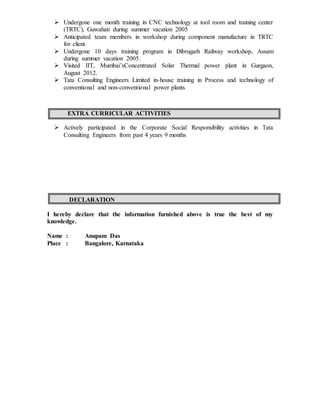  Undergone one month training in CNC technology at tool room and training center
(TRTC), Guwahati during summer vacation 2005
 Anticipated team members in workshop during component manufacture in TRTC
for client.
 Undergone 10 days training program in Dibrugarh Railway workshop, Assam
during summer vacation 2005.
 Visited IIT, Mumbai’sConcentrated Solar Thermal power plant in Gurgaon,
August 2012.
 Tata Consulting Engineers Limited in-house training in Process and technology of
conventional and non-conventional power plants
EXTRA CURRICULAR ACTIVITIES
 Actively participated in the Corporate Social Responsibility activities in Tata
Consulting Engineers from past 4 years 9 months
DECLARATION
I hereby declare that the information furnished above is true the best of my
knowledge.
Name : Anupam Das
Place : Bangalore, Karnataka
 