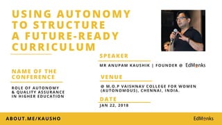 USING AUTONOMY
TO STRUCTURE
A FUTURE-READY
CURRICULUM
JAN 22, 2018
DATE
VENUE
NAME OF THE
CONFERENCE
ABOUT.ME/KAUSHO
@ M.O.P VAISHNAV COLLEGE FOR WOMEN
(AUTONOMOUS), CHENNAI, INDIA.
ROLE OF AUTONOMY
& QUALITY ASSURANCE
IN HIGHER EDUCATION
MR ANUPAM KAUSHIK | FOUNDER @
SPEAKER
 