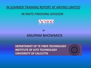 IN SUMMER TRAINING REPORT AT ARVIND LIMITED
BY
ANUPAM BHOWMICK
DEPARTMENT OF TE FIBER TECHNOLOGY
INSTITUTE OF JUTE TECHNOLOGY
UNIVERSITY OF CALCUTTA
IN KNITS FINISHING DIVISION
 
