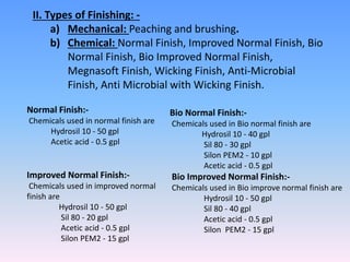 II. Types of Finishing: -
a) Mechanical: Peaching and brushing.
b) Chemical: Normal Finish, Improved Normal Finish, Bio
Normal Finish, Bio Improved Normal Finish,
Megnasoft Finish, Wicking Finish, Anti-Microbial
Finish, Anti Microbial with Wicking Finish.
Normal Finish:-
Chemicals used in normal finish are
Hydrosil 10 - 50 gpl
Acetic acid - 0.5 gpl
Improved Normal Finish:-
Chemicals used in improved normal
finish are
Hydrosil 10 - 50 gpl
Sil 80 - 20 gpl
Acetic acid - 0.5 gpl
Silon PEM2 - 15 gpl
Bio Normal Finish:-
Chemicals used in Bio normal finish are
Hydrosil 10 - 40 gpl
Sil 80 - 30 gpl
Silon PEM2 - 10 gpl
Acetic acid - 0.5 gpl
Bio Improved Normal Finish:-
Chemicals used in Bio improve normal finish are
Hydrosil 10 - 50 gpl
Sil 80 - 40 gpl
Acetic acid - 0.5 gpl
Silon PEM2 - 15 gpl
 