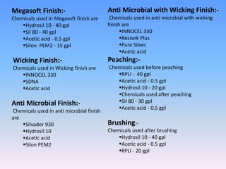 Megasoft Finish:-
Chemicals used in Megasoft finish are
Hydrosil 10 - 40 gpl
Sil 80 - 40 gpl
Acetic acid - 0.5 gpl
Silon PEM2 - 15 gpl
Wicking Finish:-
Chemicals used in Wicking finish are
INNOCEL 330
SDNA
Acetic acid
Anti Microbial Finish:-
Chemicals used in anti microbial finish
are
Silvador 930
Hydrosil 10
Acetic acid
Silon PEM2
Anti Microbial with Wicking Finish:-
Chemicals used in anti microbial with wicking
finish are
INNOCEL 330
Resiwik Plus
Pure Silver
Acetic acid
Peaching:-
Chemicals used before peaching
RPU - 40 gpl
Acetic acid - 0.5 gpl
Hydrosil 10 - 20 gpl
Chemicals used after peaching
Sil 80 - 30 gpl
Acetic acid - 0.5 gpl
Brushing:-
Chemicals used after brushing
Hydrosil 10 - 40 gpl
Acetic acid - 0.5 gpl
RPU - 20 gpl
 