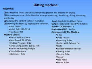 Slitting machine:
Objective:
The Machine Treats the fabric after dyeing process and prepare for drying.
The main operation of the Machine are rope squeezing, detwisting, sliting, squeezing
and folding.
Reducing the content water in the fabric.
Softening the fabric by applying the softeners.
Make: Corino
Model: Rp01189c3210
Type: Super Slit
Machine Details:
Basket Width- 130cm
Max Speed- 90 M/Min
Padder Pressure- 5 Bar
After Sliting Width- 130-134cm
It Contain Padding Mangle
Turn Table- Auto
Detwister- Auto
Input: Batch Kintted Dyed Fabric
Output: Detwisted Folded Wash Fabric
Number Of Workerss: 2
Production/Shift: 3-4 Ton
Components Of The Machine:
J-Box
Dead Twister
Centering Roller
Basket With Exhaust Fan
Knife
Padder/Immersion Roller
Turning Roller
Tension Roller
Sensor
Free Roller
Plaiter Roller
 