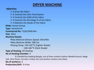 DRYER MACHINE
objective:
 It Dries the Fabric
 It Controls the Over Feed System
 It Controls the GSM of the Fabric
 It Controls the Shrinkage % of the Fabric
 It Matches the Shade of the Fabric
Make: Santex Group
Type: Santashrink
Commercial No: 7220/2400 Mm
Year: 2011
Machine Details:
Max Material Delivery Speed: 50m/Min
Max Machine Width: 280 Cm
Drying Temp: 120-140 ⁰C (Lighter Shade)
: 140-160 ⁰C (Dark Shade)
Type of Heating: Oil Heating
No of Heating Chamber: 5
It ContainTwo Padding Mangle, one of them contains Softner (Marble Pounch, Mega
Soft, Ultra Power, Formalin, Proban Etc) and another contains only Water.
No.of workerss: 3
Production/shift: 3-4 ton
 