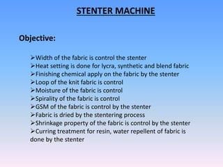 Objective:
Width of the fabric is control the stenter
Heat setting is done for lycra, synthetic and blend fabric
Finishing chemical apply on the fabric by the stenter
Loop of the knit fabric is control
Moisture of the fabric is control
Spirality of the fabric is control
GSM of the fabric is control by the stenter
Fabric is dried by the stentering process
Shrinkage property of the fabric is control by the stenter
Curring treatment for resin, water repellent of fabric is
done by the stenter
STENTER MACHINE
 