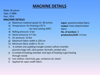 Make: Bruckner
Type: 4.3886
Year: 2014
MACHINE DETAILS:
a) Maximum material speed 15- 40 m/min
b) Temperature: for finishing 170 0c
c) : for heat setting 2000c
d) Rolling pressure: 5 bar
e) Steam pressure: 0.7 bar
f) Air pressure: 10 bar
g) Maximum fabric width is 250 cm
h) Minimum fabric width is 75 cm
i) it contain one padding mangle contain softner (merble
pounch,mega soft, ultra power, formalin, proban etc)
j) It contain 8 heating chamber and type of heating is gas heating
through nozzle
k) Use utilities: electricity, gas, compress air, steam
l) Applied for open width fabric
input: washed knitted fabric
output: heat setted knitted
fabric
No. of workers: 3
production/shift: 3-4 ton
MACHINE DETAILS
 