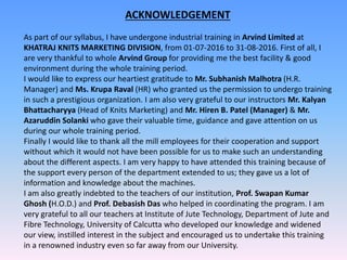 ACKNOWLEDGEMENT
As part of our syllabus, I have undergone industrial training in Arvind Limited at
KHATRAJ KNITS MARKETING DIVISION, from 01-07-2016 to 31-08-2016. First of all, I
are very thankful to whole Arvind Group for providing me the best facility & good
environment during the whole training period.
I would like to express our heartiest gratitude to Mr. Subhanish Malhotra (H.R.
Manager) and Ms. Krupa Raval (HR) who granted us the permission to undergo training
in such a prestigious organization. I am also very grateful to our instructors Mr. Kalyan
Bhattacharyya (Head of Knits Marketing) and Mr. Hiren B. Patel (Manager) & Mr.
Azaruddin Solanki who gave their valuable time, guidance and gave attention on us
during our whole training period.
Finally I would like to thank all the mill employees for their cooperation and support
without which it would not have been possible for us to make such an understanding
about the different aspects. I am very happy to have attended this training because of
the support every person of the department extended to us; they gave us a lot of
information and knowledge about the machines.
I am also greatly indebted to the teachers of our institution, Prof. Swapan Kumar
Ghosh (H.O.D.) and Prof. Debasish Das who helped in coordinating the program. I am
very grateful to all our teachers at Institute of Jute Technology, Department of Jute and
Fibre Technology, University of Calcutta who developed our knowledge and widened
our view, instilled interest in the subject and encouraged us to undertake this training
in a renowned industry even so far away from our University.
 