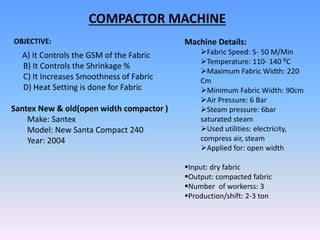 COMPACTOR MACHINE
OBJECTIVE:
A) It Controls the GSM of the Fabric
B) It Controls the Shrinkage %
C) It Increases Smoothness of Fabric
D) Heat Setting is done for Fabric
Santex New & old(open width compactor )
Make: Santex
Model: New Santa Compact 240
Year: 2004
Machine Details:
Fabric Speed: 5- 50 M/Min
Temperature: 110- 140 ⁰C
Maximum Fabric Width: 220
Cm
Minimum Fabric Width: 90cm
Air Pressure: 6 Bar
Steam pressure: 6bar
saturated steam
Used utilities: electricity,
compress air, steam
Applied for: open width
Input: dry fabric
Output: compacted fabric
Number of workerss: 3
Production/shift: 2-3 ton
 