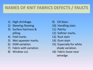 NAMES OF KNIT FABRICS DEFECTS / FAULTS
1) High shrinkage.
2) Skewing /bowing.
3) Surface hairiness &
pilling.
4) Fold marks.
5) Wet squeezer marks.
6) GSM variation.
7) Fabric with variation.
8) Window cut.
9) Oil Stain.
10) Handling stain.
11) Patchy
12) Softner marks.
13) Rust stain
14) Gum stain
15) Especially for white
shade variation.
16) Fabric loose near
selvedge.
 