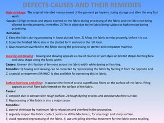 DEFECTS CAUSES AND THEIR REMEDIES
High shrinkage: The original intended measurement of the garment go haywire during storage and after the very fast
wash.
Causes: 1) High stresses and strains exerted on the fabric during processing of the fabric and the fabric not being
allowed to relax properly, thereafter. 2) This is done due to the fabric being subject to high tension during
processing.
Remedies:
1) Keep the fabric during processing in loose platted form. 2) Allow the fabric to relax properly, before it is cut.
3) Store the finished fabric also in the platted form and not in the roll form.
4) Give maximum overfeed to the fabric during the processing on stenter and compactor machine.
Skewing and Bowing : Bowing and skewing appears as row of courses or yarn dyed or printed stripes forming bow
and skew shape along the fabric width.
Causes: Uneven distribution of tensions across the fabric width while dyeing or finishing.
Remedies: 1) Bowing and skewing can be corrected by reprocessing the fabric by feeding it from the opposite end .
2) a special arrangement (MAHLO) is also available for correcting this in fabric.
Surface hairiness and piling: it appears the form of access superfluous fibers on the surface of the fabric. Piling
appears as small fibre balls formed on the surface of the fabric.
Causes:
1) abrasion due to contact with rough surface. 2) Rough dyeing process and abrasive Machine surface.
3) Reprocessing of the fabric is also a major cause.
Remedies:
1) control shrinkage by maximum fabric relaxation and overfeed in the processing.
2) regularly inspect the fabric contact points on all the Machine s , for any rough and sharp surface.
3) avoid repeated reprocessing of the fabric. 4) use anti-piling chemical treatment for the fabric prone to piling.
 