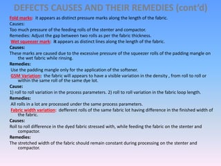 DEFECTS CAUSES AND THEIR REMEDIES (cont’d)
Fold marks: it appears as distinct pressure marks along the length of the fabric.
Causes:
Too much pressure of the feeding rolls of the stenter and compactor.
Remedies: Adjust the gap between two rolls as per the fabric thickness.
Wet squeezer mark: it appears as distinct lines along the length of the fabric.
Causes:
These marks are caused due to the excessive pressure of the squeezer rolls of the padding mangle on
the wet fabric while rinsing.
Remedies:
Use the padding mangle only for the application of the softener.
GSM Variation: the fabric will appears to have a visible variation in the density , from roll to roll or
within the same roll of the same dye lot.
Cause:
1) roll to roll variation in the process parameters. 2) roll to roll variation in the fabric loop length.
Remedies:
All rolls in a lot are processed under the same process parameters.
Fabric width variation: defferent rolls of the same fabric lot having difference in the finished width of
the fabric.
Causes:
Roll to roll difference in the dyed fabric stressed with, while feeding the fabric on the stenter and
compactor.
Remedies:
The stretched width of the fabric should remain constant during processing on the stenter and
compactor.
 