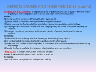 DEFECTS CAUSES AND THEIR REMEDIES (cont’d)
Handling, Oil, Rust, Gum stain: It appears as spots or patchy of geese oil or dyes of different colour
or patchy of rust and spots of gum in a neat and clean finished fabric surface.
Causes:
1) dyeing Machine not cleaned thoroughly after dyeing a lot.
2) grease and oil stains from the unguarded moving Machine parts.
3) fabric touching the floats and other soiled places during transportation in the trolleys.
4) handling of the fabric with soiled hands and steeping on to the stored fabric with dirty feet or
shoes on.
5) improper rotation of gum wheel and improper density of gum at stenter and compactor
machine.
Remedies:
1) wash and clean the dyeing Machine thoroughly after dyeing every dye lot.
2) all the lubricated moving parts should be protected with safety guard.
3) make sure that the fabric is neatly packed in or covered with polythene sheets while transporting
and storage.
4) handle the fabric carefully. 5) check gum wheel rotation and gum condition.
Window cut: it appears like window form hole on fabric .
Causes: Inexperienced operator and care less operations.
Remedies:
Operator should be experienced and operate carefully.
 