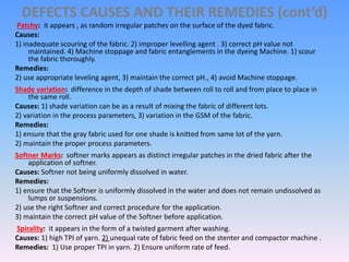 DEFECTS CAUSES AND THEIR REMEDIES (cont’d)
Patchy: it appears , as random irregular patches on the surface of the dyed fabric.
Causes:
1) inadequate scouring of the fabric. 2) improper levelling agent . 3) correct pH value not
maintained. 4) Machine stoppage and fabric entanglements in the dyeing Machine. 1) scour
the fabric thoroughly.
Remedies:
2) use appropriate leveling agent, 3) maintain the correct pH., 4) avoid Machine stoppage.
Shade variation: difference in the depth of shade between roll to roll and from place to place in
the same roll.
Causes: 1) shade variation can be as a result of mixing the fabric of different lots.
2) variation in the process parameters, 3) variation in the GSM of the fabric.
Remedies:
1) ensure that the gray fabric used for one shade is knitted from same lot of the yarn.
2) maintain the proper process parameters.
Softner Marks: softner marks appears as distinct irregular patches in the dried fabric after the
application of softner.
Causes: Softner not being uniformly dissolved in water.
Remedies:
1) ensure that the Softner is uniformly dissolved in the water and does not remain undissolved as
lumps or suspensions.
2) use the right Softner and correct procedure for the application.
3) maintain the correct pH value of the Softner before application.
Spirality: it appears in the form of a twisted garment after washing.
Causes: 1) high TPI of yarn. 2) unequal rate of fabric feed on the stenter and compactor machine .
Remedies: 1) Use proper TPI in yarn. 2) Ensure uniform rate of feed.
 