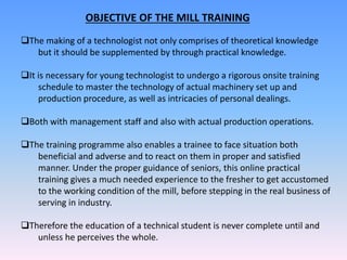 OBJECTIVE OF THE MILL TRAINING
The making of a technologist not only comprises of theoretical knowledge
but it should be supplemented by through practical knowledge.
It is necessary for young technologist to undergo a rigorous onsite training
schedule to master the technology of actual machinery set up and
production procedure, as well as intricacies of personal dealings.
Both with management staff and also with actual production operations.
The training programme also enables a trainee to face situation both
beneficial and adverse and to react on them in proper and satisfied
manner. Under the proper guidance of seniors, this online practical
training gives a much needed experience to the fresher to get accustomed
to the working condition of the mill, before stepping in the real business of
serving in industry.
Therefore the education of a technical student is never complete until and
unless he perceives the whole.
 