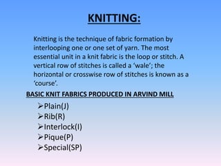 KNITTING:
Knitting is the technique of fabric formation by
interlooping one or one set of yarn. The most
essential unit in a knit fabric is the loop or stitch. A
vertical row of stitches is called a ‘wale’; the
horizontal or crosswise row of stitches is known as a
‘course’.
BASIC KNIT FABRICS PRODUCED IN ARVIND MILL
Plain(J)
Rib(R)
Interlock(I)
Pique(P)
Special(SP)
 