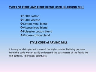 TYPES OF FIBRE AND FIBRE BLEND USED IN ARVIND MILL
100% cotton
100% viscose
Cotton lycra blend
Viscose lycra blend
Polyester cotton blend
Viscose cotton blend
STYLE CODE of ARVIND MILL
It is very much important too read the style code for finishing purpose.
From this code we can easily understand the parameters of the fabric like
knit pattern , fiber used, count, etc.
 