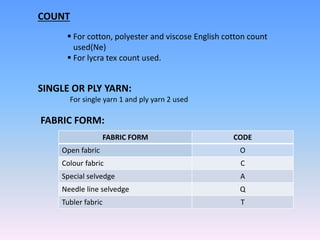 COUNT
 For cotton, polyester and viscose English cotton count
used(Ne)
 For lycra tex count used.
SINGLE OR PLY YARN:
For single yarn 1 and ply yarn 2 used
FABRIC FORM:
FABRIC FORM CODE
Open fabric O
Colour fabric C
Special selvedge A
Needle line selvedge Q
Tubler fabric T
 