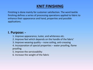 KNIT FINISHING
Finishing is done mainly for customer satisfaction. The word textile
finishing defines a series of processing operations applied to fabric to
enhance their appearance and hand, properties and possible
applications.
I. Purpose: -
1. Improve appearance, luster, and whiteness etc.
2. Improve feel which depends on the handle of the fabric’
3. Improve weaving quality – none soiling, anti-creasing
4. Incorporation of special properties – water proofing, flame
proofing
5. Improve the serviceability
6. Increase the weight of the fabric
 