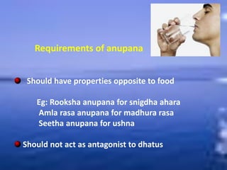 Requirements of anupana
Should have properties opposite to food
Eg: Rooksha anupana for snigdha ahara
Amla rasa anupana for madhura rasa
Seetha anupana for ushna
Should not act as antagonist to dhatus
 
