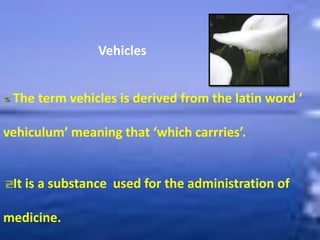 Vehicles
The term vehicles is derived from the latin word ’
vehiculum’ meaning that ‘which carrries’.
It is a substance used for the administration of
medicine.
 