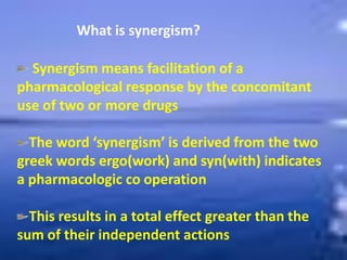 What is synergism?
Synergism means facilitation of a
pharmacological response by the concomitant
use of two or more drugs
The word ‘synergism’ is derived from the two
greek words ergo(work) and syn(with) indicates
a pharmacologic co operation
This results in a total effect greater than the
sum of their independent actions
 