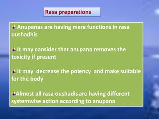Rasa preparations
Anupanas are having more functions in rasa
oushadhis
It may consider that anupana removes the
toxicity if present
It may decrease the potency and make suitable
for the body
Almost all rasa oushadis are having different
systemwise action according to anupana
 