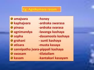 Eg: Agnikumara rasam
amajvara -honey
kaphajvara -ardraka swarasa
pinasa -ardraka svarasa
agnimandya -lavanga kashaya
sopha -dasamoola kashaya
grahani - sunti kashaya
atisara -musta kasaya
sannipatha jvara-pippali kashaya
swasam -tilatailam
kasam -kantakari kasayam
 
