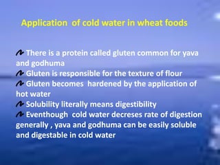 Application of cold water in wheat foods
There is a protein called gluten common for yava
and godhuma
Gluten is responsible for the texture of flour
Gluten becomes hardened by the application of
hot water
Solubility literally means digestibility
Eventhough cold water decreses rate of digestion
generally , yava and godhuma can be easily soluble
and digestable in cold water
 