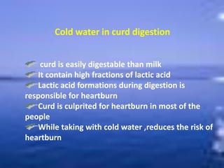 Cold water in curd digestion
curd is easily digestable than milk
It contain high fractions of lactic acid
Lactic acid formations during digestion is
responsible for heartburn
Curd is culprited for heartburn in most of the
people
While taking with cold water ,reduces the risk of
heartburn
 