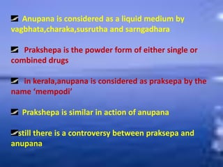 Anupana is considered as a liquid medium by
vagbhata,charaka,susrutha and sarngadhara
Prakshepa is the powder form of either single or
combined drugs
in kerala,anupana is considered as praksepa by the
name ‘mempodi’
Prakshepa is similar in action of anupana
still there is a controversy between praksepa and
anupana
 
