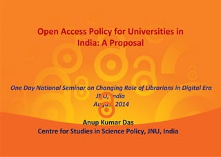 Dr. Anup Kumar Das
Centre for Studies in Science Policy, JNU, India
One Day National Seminar on Changing Role of Librarians in Digital Era
JNU, India
12th August 2014
Open Access Policy for Universities in
India: A Proposal
 