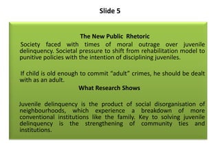 Slide 5
The New Public Rhetoric
Society faced with times of moral outrage over juvenile
delinquency. Societal pressure to ...