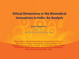 Ethical Dimensions in the Biomedical 
Innovations in India: An Analysis 
Anup Kumar Das 
CSSP, SSS 
Jawaharlal Nehru University, India 
Presented in Second International Convention on Ethics in 
Research on Human Participants: Evolving Norms and 
Guidelines for the Indian Context, 2-4 September 2014, at JNU 
Convention Centre, New Delhi; Organized by Institutional 
Ethics Review Board, JNU, India 
 