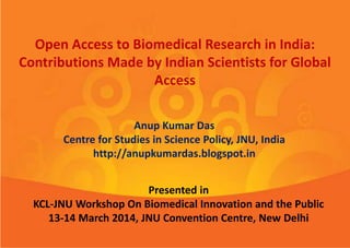 Open Access to Biomedical Research in India:
Contributions Made by Indian Scientists for Global
Access
Anup Kumar Das
Centre for Studies in Science Policy, JNU, India
http://anupkumardas.blogspot.in
Presented in
KCL-JNU Workshop On Biomedical Innovation and the Public
13-14 March 2014, JNU Convention Centre, New Delhi
 
