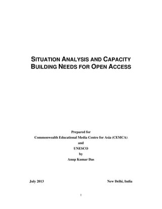 1
SITUATION ANALYSIS AND CAPACITY
BUILDING NEEDS FOR OPEN ACCESS
Prepared for
Commonwealth Educational Media Centre for Asia (CEMCA)
and
UNESCO
by
Anup Kumar Das
July 2013 New Delhi, India
 