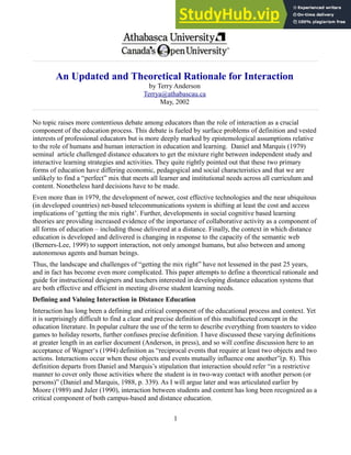 An Updated and Theoretical Rationale for Interaction
by Terry Anderson
Terrya@athabascau.ca
May, 2002
No topic raises more contentious debate among educators than the role of interaction as a crucial
component of the education process. This debate is fueled by surface problems of definition and vested
interests of professional educators but is more deeply marked by epistemological assumptions relative
to the role of humans and human interaction in education and learning. Daniel and Marquis (1979)
seminal article challenged distance educators to get the mixture right between independent study and
interactive learning strategies and activities. They quite rightly pointed out that these two primary
forms of education have differing economic, pedagogical and social characteristics and that we are
unlikely to find a “perfect” mix that meets all learner and institutional needs across all curriculum and
content. Nonetheless hard decisions have to be made.
Even more than in 1979, the development of newer, cost effective technologies and the near ubiquitous
(in developed countries) net-based telecommunications system is shifting at least the cost and access
implications of ‘getting the mix right’. Further, developments in social cognitive based learning
theories are providing increased evidence of the importance of collaborative activity as a component of
all forms of education – including those delivered at a distance. Finally, the context in which distance
education is developed and delivered is changing in response to the capacity of the semantic web
(Berners-Lee, 1999) to support interaction, not only amongst humans, but also between and among
autonomous agents and human beings.
Thus, the landscape and challenges of “getting the mix right” have not lessened in the past 25 years,
and in fact has become even more complicated. This paper attempts to define a theoretical rationale and
guide for instructional designers and teachers interested in developing distance education systems that
are both effective and efficient in meeting diverse student learning needs.
Defining and Valuing Interaction in Distance Education
Interaction has long been a defining and critical component of the educational process and context. Yet
it is surprisingly difficult to find a clear and precise definition of this multifaceted concept in the
education literature. In popular culture the use of the term to describe everything from toasters to video
games to holiday resorts, further confuses precise definition. I have discussed these varying definitions
at greater length in an earlier document (Anderson, in press), and so will confine discussion here to an
acceptance of Wagner‘s (1994) definition as “reciprocal events that require at least two objects and two
actions. Interactions occur when these objects and events mutually influence one another”(p. 8). This
definition departs from Daniel and Marquis’s stipulation that interaction should refer “in a restrictive
manner to cover only those activities where the student is in two-way contact with another person (or
persons)” (Daniel and Marquis, 1988, p. 339). As I will argue later and was articulated earlier by
Moore (1989) and Juler (1990), interaction between students and content has long been recognized as a
critical component of both campus-based and distance education.
1
 