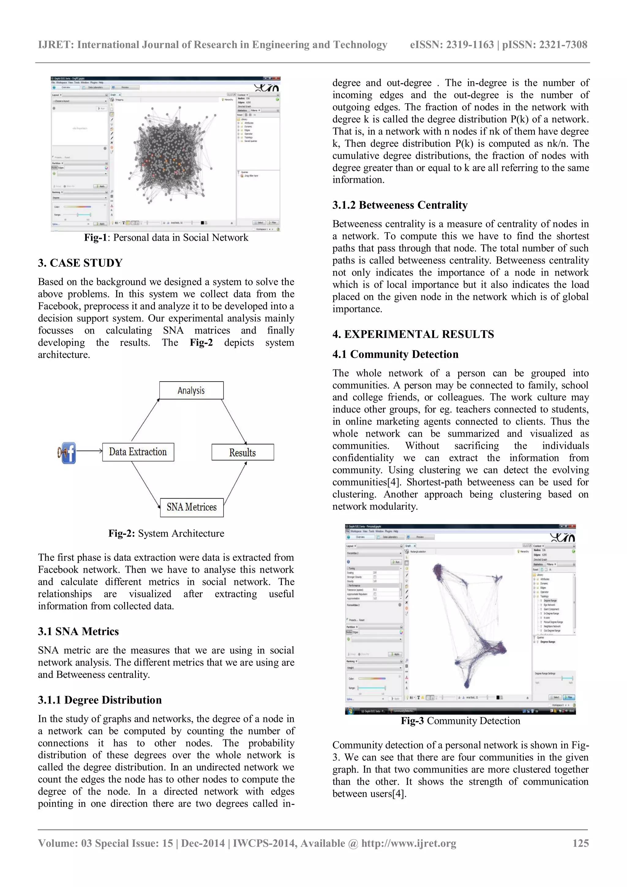 IJRET: International Journal of Research in Engineering and Technology eISSN: 2319-1163 | pISSN: 2321-7308
_______________________________________________________________________________________
Volume: 03 Special Issue: 15 | Dec-2014 | IWCPS-2014, Available @ http://www.ijret.org 125
Fig-1: Personal data in Social Network
3. CASE STUDY
Based on the background we designed a system to solve the
above problems. In this system we collect data from the
Facebook, preprocess it and analyze it to be developed into a
decision support system. Our experimental analysis mainly
focusses on calculating SNA matrices and finally
developing the results. The Fig-2 depicts system
architecture.
Fig-2: System Architecture
The first phase is data extraction were data is extracted from
Facebook network. Then we have to analyse this network
and calculate different metrics in social network. The
relationships are visualized after extracting useful
information from collected data.
3.1 SNA Metrics
SNA metric are the measures that we are using in social
network analysis. The different metrics that we are using are
and Betweeness centrality.
3.1.1 Degree Distribution
In the study of graphs and networks, the degree of a node in
a network can be computed by counting the number of
connections it has to other nodes. The probability
distribution of these degrees over the whole network is
called the degree distribution. In an undirected network we
count the edges the node has to other nodes to compute the
degree of the node. In a directed network with edges
pointing in one direction there are two degrees called in-
degree and out-degree . The in-degree is the number of
incoming edges and the out-degree is the number of
outgoing edges. The fraction of nodes in the network with
degree k is called the degree distribution P(k) of a network.
That is, in a network with n nodes if nk of them have degree
k, Then degree distribution P(k) is computed as nk/n. The
cumulative degree distributions, the fraction of nodes with
degree greater than or equal to k are all referring to the same
information.
3.1.2 Betweeness Centrality
Betweeness centrality is a measure of centrality of nodes in
a network. To compute this we have to find the shortest
paths that pass through that node. The total number of such
paths is called betweeness centrality. Betweeness centrality
not only indicates the importance of a node in network
which is of local importance but it also indicates the load
placed on the given node in the network which is of global
importance.
4. EXPERIMENTAL RESULTS
4.1 Community Detection
The whole network of a person can be grouped into
communities. A person may be connected to family, school
and college friends, or colleagues. The work culture may
induce other groups, for eg. teachers connected to students,
in online marketing agents connected to clients. Thus the
whole network can be summarized and visualized as
communities. Without sacrificing the individuals
confidentiality we can extract the information from
community. Using clustering we can detect the evolving
communities[4]. Shortest-path betweeness can be used for
clustering. Another approach being clustering based on
network modularity.
Fig-3 Community Detection
Community detection of a personal network is shown in Fig-
3. We can see that there are four communities in the given
graph. In that two communities are more clustered together
than the other. It shows the strength of communication
between users[4].
 