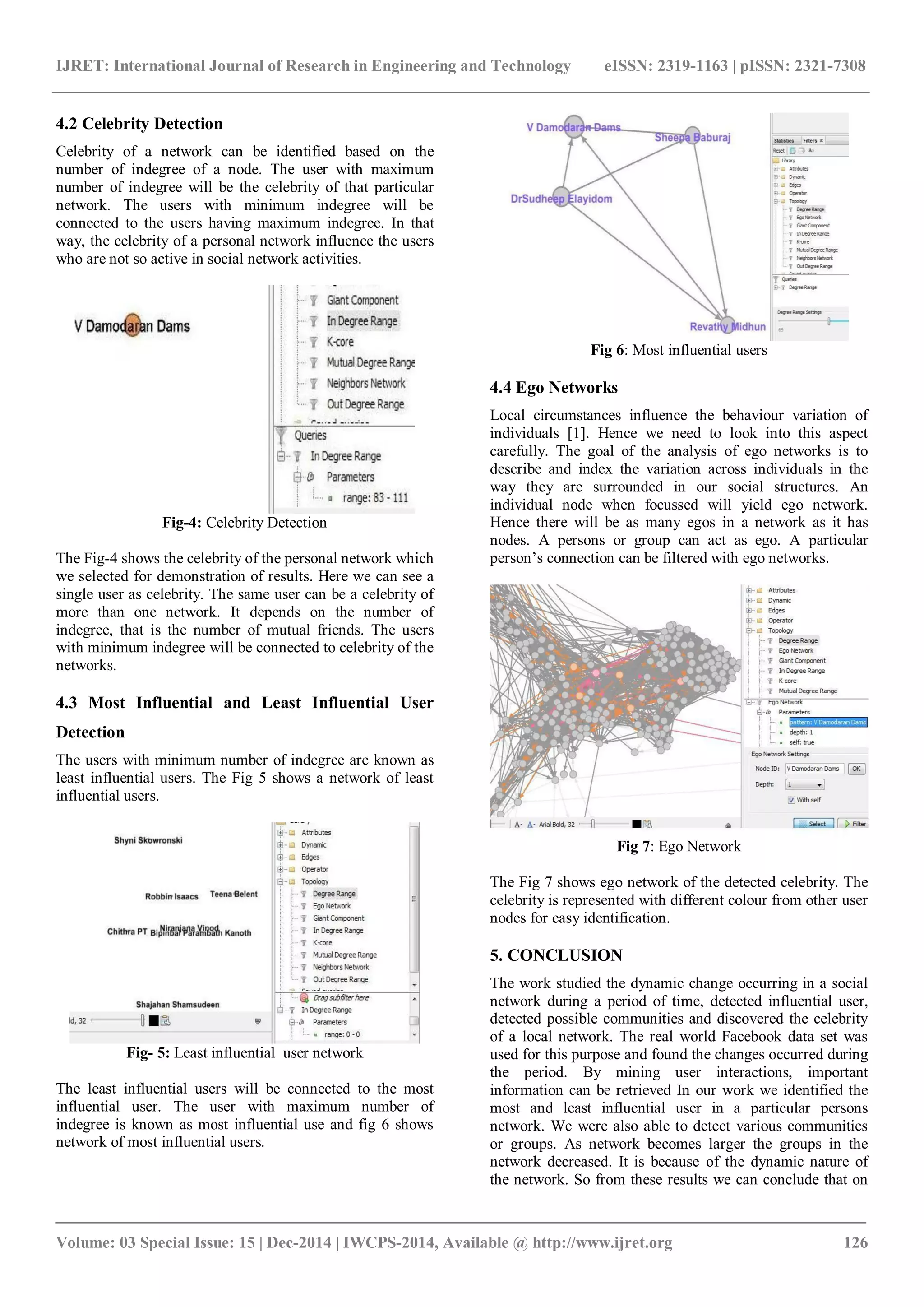 IJRET: International Journal of Research in Engineering and Technology eISSN: 2319-1163 | pISSN: 2321-7308
_______________________________________________________________________________________
Volume: 03 Special Issue: 15 | Dec-2014 | IWCPS-2014, Available @ http://www.ijret.org 126
4.2 Celebrity Detection
Celebrity of a network can be identified based on the
number of indegree of a node. The user with maximum
number of indegree will be the celebrity of that particular
network. The users with minimum indegree will be
connected to the users having maximum indegree. In that
way, the celebrity of a personal network influence the users
who are not so active in social network activities.
Fig-4: Celebrity Detection
The Fig-4 shows the celebrity of the personal network which
we selected for demonstration of results. Here we can see a
single user as celebrity. The same user can be a celebrity of
more than one network. It depends on the number of
indegree, that is the number of mutual friends. The users
with minimum indegree will be connected to celebrity of the
networks.
4.3 Most Influential and Least Influential User
Detection
The users with minimum number of indegree are known as
least influential users. The Fig 5 shows a network of least
influential users.
Fig- 5: Least influential user network
The least influential users will be connected to the most
influential user. The user with maximum number of
indegree is known as most influential use and fig 6 shows
network of most influential users.
Fig 6: Most influential users
4.4 Ego Networks
Local circumstances influence the behaviour variation of
individuals [1]. Hence we need to look into this aspect
carefully. The goal of the analysis of ego networks is to
describe and index the variation across individuals in the
way they are surrounded in our social structures. An
individual node when focussed will yield ego network.
Hence there will be as many egos in a network as it has
nodes. A persons or group can act as ego. A particular
person’s connection can be filtered with ego networks.
Fig 7: Ego Network
The Fig 7 shows ego network of the detected celebrity. The
celebrity is represented with different colour from other user
nodes for easy identification.
5. CONCLUSION
The work studied the dynamic change occurring in a social
network during a period of time, detected influential user,
detected possible communities and discovered the celebrity
of a local network. The real world Facebook data set was
used for this purpose and found the changes occurred during
the period. By mining user interactions, important
information can be retrieved In our work we identified the
most and least influential user in a particular persons
network. We were also able to detect various communities
or groups. As network becomes larger the groups in the
network decreased. It is because of the dynamic nature of
the network. So from these results we can conclude that on
 