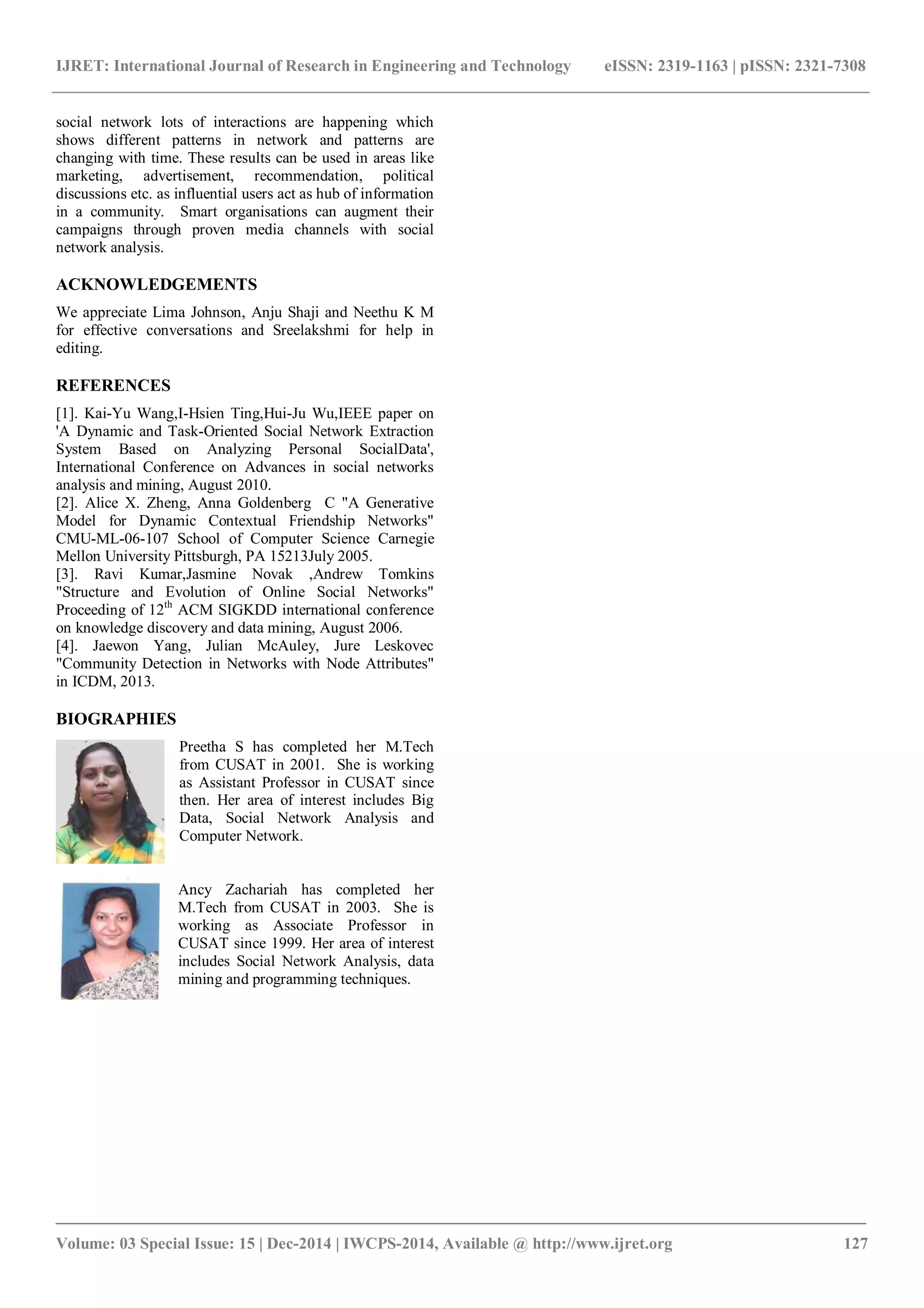 IJRET: International Journal of Research in Engineering and Technology eISSN: 2319-1163 | pISSN: 2321-7308
_______________________________________________________________________________________
Volume: 03 Special Issue: 15 | Dec-2014 | IWCPS-2014, Available @ http://www.ijret.org 127
social network lots of interactions are happening which
shows different patterns in network and patterns are
changing with time. These results can be used in areas like
marketing, advertisement, recommendation, political
discussions etc. as influential users act as hub of information
in a community. Smart organisations can augment their
campaigns through proven media channels with social
network analysis.
ACKNOWLEDGEMENTS
We appreciate Lima Johnson, Anju Shaji and Neethu K M
for effective conversations and Sreelakshmi for help in
editing.
REFERENCES
[1]. Kai-Yu Wang,I-Hsien Ting,Hui-Ju Wu,IEEE paper on
'A Dynamic and Task-Oriented Social Network Extraction
System Based on Analyzing Personal SocialData',
International Conference on Advances in social networks
analysis and mining, August 2010.
[2]. Alice X. Zheng, Anna Goldenberg C "A Generative
Model for Dynamic Contextual Friendship Networks"
CMU-ML-06-107 School of Computer Science Carnegie
Mellon University Pittsburgh, PA 15213July 2005.
[3]. Ravi Kumar,Jasmine Novak ,Andrew Tomkins
"Structure and Evolution of Online Social Networks"
Proceeding of 12th
ACM SIGKDD international conference
on knowledge discovery and data mining, August 2006.
[4]. Jaewon Yang, Julian McAuley, Jure Leskovec
"Community Detection in Networks with Node Attributes"
in ICDM, 2013.
BIOGRAPHIES
Preetha S has completed her M.Tech
from CUSAT in 2001. She is working
as Assistant Professor in CUSAT since
then. Her area of interest includes Big
Data, Social Network Analysis and
Computer Network.
Ancy Zachariah has completed her
M.Tech from CUSAT in 2003. She is
working as Associate Professor in
CUSAT since 1999. Her area of interest
includes Social Network Analysis, data
mining and programming techniques.
 