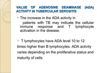 VALUE OF ADENOSINE DEAMINASE (ADA)VALUE OF ADENOSINE DEAMINASE (ADA)
ACTIVITY IN TUBERCULAR SEROSITISACTIVITY IN TUBERCULAR SEROSITIS
 The increase in the ADA activity in
patients with TB may indicate the cellular
immune response and T lymphocyte
activation in the disease.
 T lymphocytes have ADA level 10 to 12
times higher than B lymphocytes. ADA activity
varies depending on the proliferative status and
maturity of cells.
 