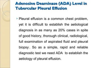 Adenosine Deaminase (ADA) Level inAdenosine Deaminase (ADA) Level in
Tubercular Pleural EffusionTubercular Pleural Effusion
 Pleural effusion is a common chest problem,
yet it is difficult to establish the aetiological
diagnosis in as many as 20% cases in spite
of good history, thorough clinical, radiological,
full examination of aspirated fluid and pleural
biopsy1
. So as a simple, rapid and reliable
diagnostic test we need ADA to establish the
aetiology of pleural effusion.
 