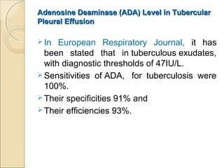 Adenosine Deaminase (ADA) Level in TubercularAdenosine Deaminase (ADA) Level in Tubercular
Pleural EffusionPleural Effusion
 In European Respiratory Journal, it has
been stated that in tuberculous exudates,
with diagnostic thresholds of 47IU/L.
 Sensitivities of ADA, for tuberculosis were
100%.
 Their specificities 91% and
 Their efficiencies 93%.
 