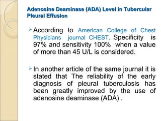 Adenosine Deaminase (ADA) Level in TubercularAdenosine Deaminase (ADA) Level in Tubercular
Pleural EffusPleural Effusionion
According to American College of Chest
Physicians journal CHEST, Specificity is
97% and sensitivity 100% when a value
of more than 45 U/L is considered.
In another article of the same journal it is
stated that The reliability of the early
diagnosis of pleural tuberculosis has
been greatly improved by the use of
adenosine deaminase (ADA) .
 