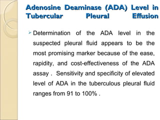 Adenosine Deaminase (ADA) Level inAdenosine Deaminase (ADA) Level in
Tubercular Pleural EffusionTubercular Pleural Effusion
 Determination of the ADA level in the
suspected pleural fluid appears to be the
most promising marker because of the ease,
rapidity, and cost-effectiveness of the ADA
assay . Sensitivity and specificity of elevated
level of ADA in the tuberculous pleural fluid
ranges from 91 to 100% .
 