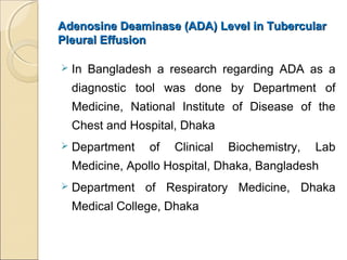 Adenosine Deaminase (ADA) Level in TubercularAdenosine Deaminase (ADA) Level in Tubercular
Pleural EffusionPleural Effusion
 In Bangladesh a research regarding ADA as a
diagnostic tool was done by Department of
Medicine, National Institute of Disease of the
Chest and Hospital, Dhaka
 Department of Clinical Biochemistry, Lab
Medicine, Apollo Hospital, Dhaka, Bangladesh
 Department of Respiratory Medicine, Dhaka
Medical College, Dhaka
 
