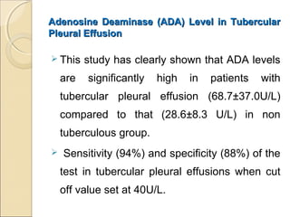 Adenosine Deaminase (ADA) Level in TubercularAdenosine Deaminase (ADA) Level in Tubercular
Pleural EffusionPleural Effusion
 This study has clearly shown that ADA levels
are significantly high in patients with
tubercular pleural effusion (68.7±37.0U/L)
compared to that (28.6±8.3 U/L) in non
tuberculous group.
 Sensitivity (94%) and specificity (88%) of the
test in tubercular pleural effusions when cut
off value set at 40U/L.
 