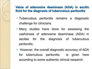 Value of adenosine deaminase (ADA) in asciticValue of adenosine deaminase (ADA) in ascitic
fluid for the diagnosis of tuberculous peritonitisfluid for the diagnosis of tuberculous peritonitis
 Tuberculous peritonitis remains a diagnostic
challenge for clinicians.
 Many studies have done for assessing the
usefulness of adenosine deaminase (ADA) in
ascites for the diagnosis of tuberculous
peritonitis.
 However, the overall diagnostic accuracy of ADA
for tuberculous peritonitis is given here
according to some authentic clinical research.
 