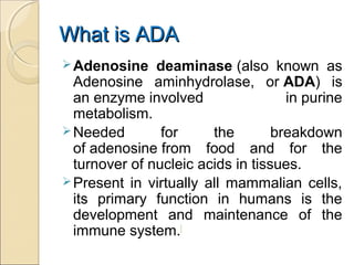 What is ADAWhat is ADA
Adenosine deaminase (also known as
Adenosine aminhydrolase, or ADA) is
an enzyme involved in purine
metabolism.
Needed for the breakdown
of adenosine from food and for the
turnover of nucleic acids in tissues.
Present in virtually all mammalian cells,
its primary function in humans is the
development and maintenance of the
immune system.[
 
