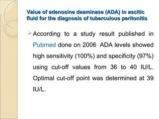 Value of adenosine deaminase (ADA) in asciticValue of adenosine deaminase (ADA) in ascitic
fluid for the diagnosis of tuberculous peritonitisfluid for the diagnosis of tuberculous peritonitis
 According to a study result published in
Pubmed done on 2006 ADA levels showed
high sensitivity (100%) and specificity (97%)
using cut-off values from 36 to 40 IU/L.
Optimal cut-off point was determined at 39
IU/L.
 